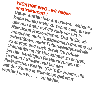 WICHTIGE INFO - wir haben umstrukturiert ! Daher werden hier auf unserer Webseite keine Hunde mehr zu sehen sein, da wir uns nun mehr auf die Hilfe vor Ort in Rumänien konzentrieren. Das heißt, wir versuchen mehr Kastrationsprogramme zu unterstützen, mehr Futterspendenaufrufe zu starten und auch durch finanzielle Unterstützung für Hundefutter zu sorgen, bei den benötigten Restaurierungen im Tierheim / Shelter und bei den tierärztlichen Kosten (OP`s für Hunde, die auf der Straße in Rumänien gefrettet wurden) u.s.w. . . . . zu helfen.